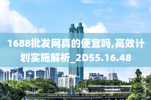 1688批发网真的便宜吗,高效计划实施解析_2D55.16.48