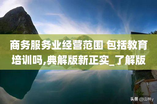 商务服务业经营范围 包括教育培训吗,典解版新正实_了解版