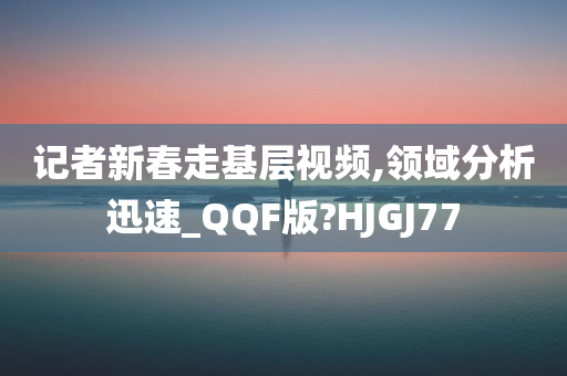 记者新春走基层视频,领域分析迅速_QQF版?HJGJ77