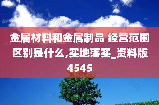 金属材料和金属制品 经营范围区别是什么,实地落实_资料版4545