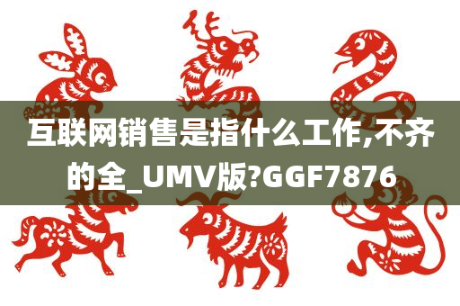 互联网销售是指什么工作,不齐的全_UMV版?GGF7876