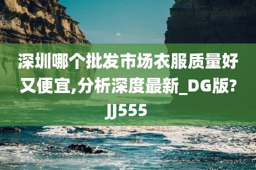 深圳哪个批发市场衣服质量好又便宜,分析深度最新_DG版?JJ555