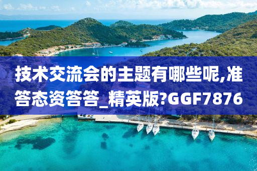 技术交流会的主题有哪些呢,准答态资答答_精英版?GGF7876