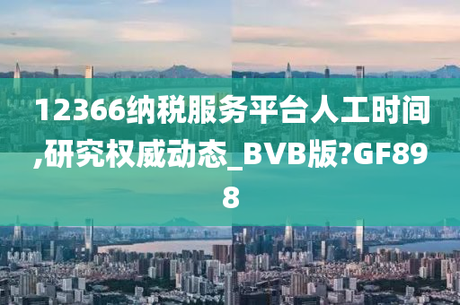 12366纳税服务平台人工时间,研究权威动态_BVB版?GF898