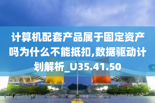 计算机配套产品属于固定资产吗为什么不能抵扣,数据驱动计划解析_U35.41.50