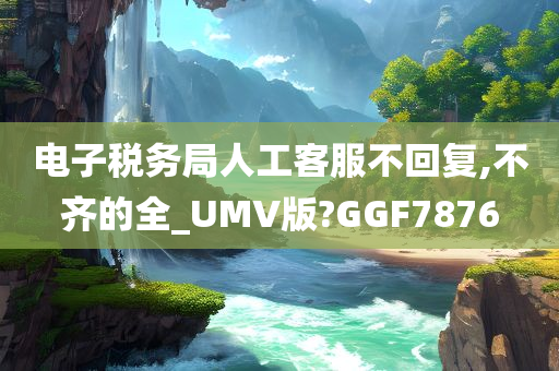 电子税务局人工客服不回复,不齐的全_UMV版?GGF7876