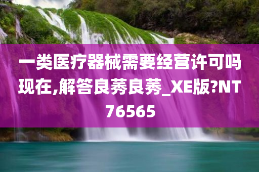 一类医疗器械需要经营许可吗现在,解答良莠良莠_XE版?NT76565