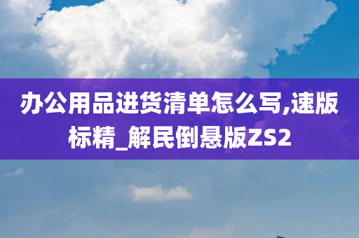 办公用品进货清单怎么写,速版标精_解民倒悬版ZS2