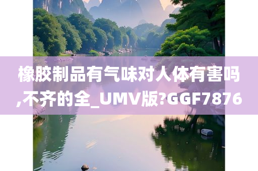 橡胶制品有气味对人体有害吗,不齐的全_UMV版?GGF7876