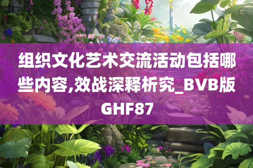 组织文化艺术交流活动包括哪些内容,效战深释析究_BVB版GHF87