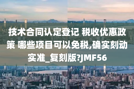 技术合同认定登记 税收优惠政策 哪些项目可以免税,确实刻动实准_复刻版?JMF56