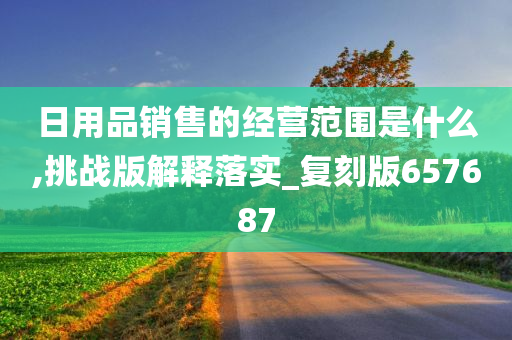 日用品销售的经营范围是什么,挑战版解释落实_复刻版657687