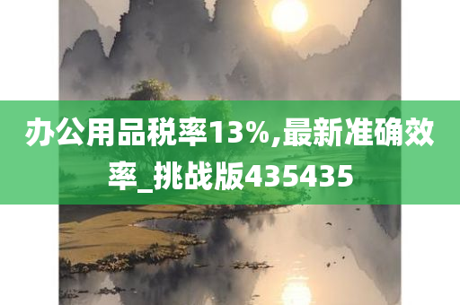 办公用品税率13%,最新准确效率_挑战版435435