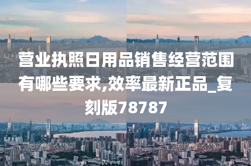 营业执照日用品销售经营范围有哪些要求,效率最新正品_复刻版78787