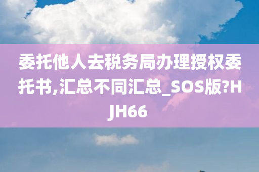 委托他人去税务局办理授权委托书,汇总不同汇总_SOS版?HJH66