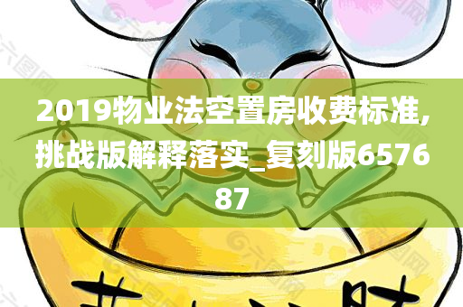 2019物业法空置房收费标准,挑战版解释落实_复刻版657687