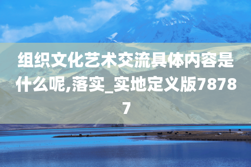 组织文化艺术交流具体内容是什么呢,落实_实地定义版78787