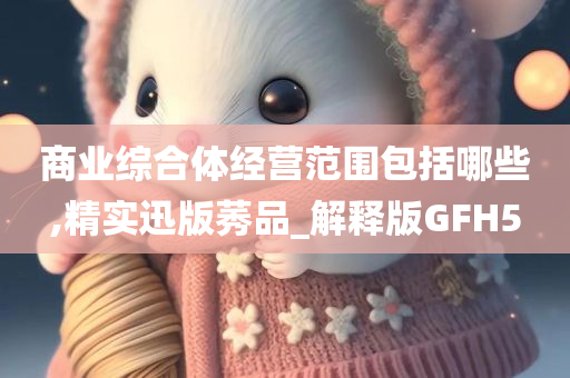 商业综合体经营范围包括哪些,精实迅版莠品_解释版GFH5