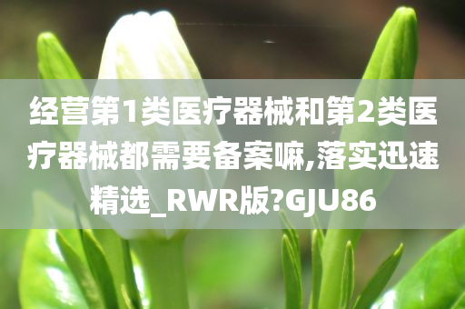 经营第1类医疗器械和第2类医疗器械都需要备案嘛,落实迅速精选_RWR版?GJU86