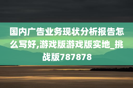 国内广告业务现状分析报告怎么写好,游戏版游戏版实地_挑战版787878