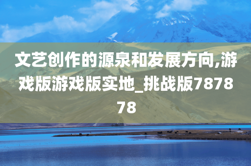 文艺创作的源泉和发展方向,游戏版游戏版实地_挑战版787878