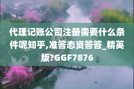 代理记账公司注册需要什么条件呢知乎,准答态资答答_精英版?GGF7876