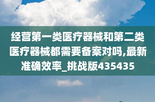 经营第一类医疗器械和第二类医疗器械都需要备案对吗,最新准确效率_挑战版435435