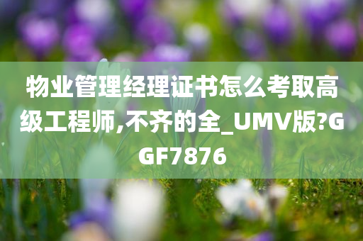 物业管理经理证书怎么考取高级工程师,不齐的全_UMV版?GGF7876