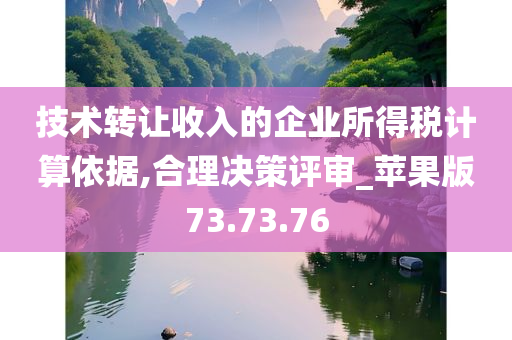 技术转让收入的企业所得税计算依据,合理决策评审_苹果版73.73.76