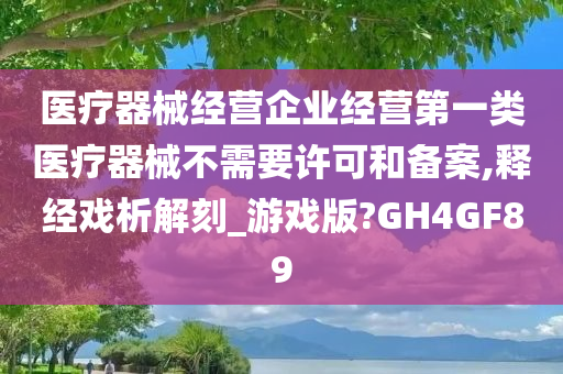 医疗器械经营企业经营第一类医疗器械不需要许可和备案,释经戏析解刻_游戏版?GH4GF89