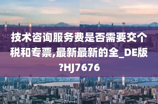 技术咨询服务费是否需要交个税和专票,最新最新的全_DE版?HJ7676