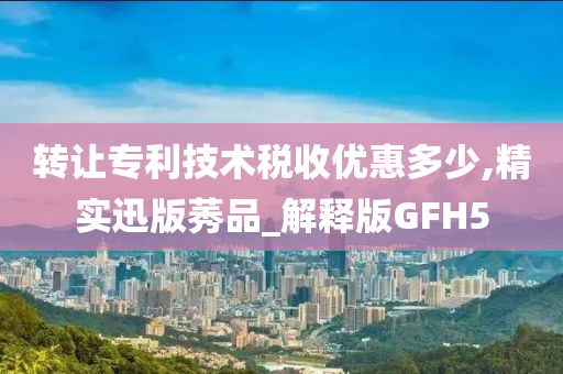 转让专利技术税收优惠多少,精实迅版莠品_解释版GFH5