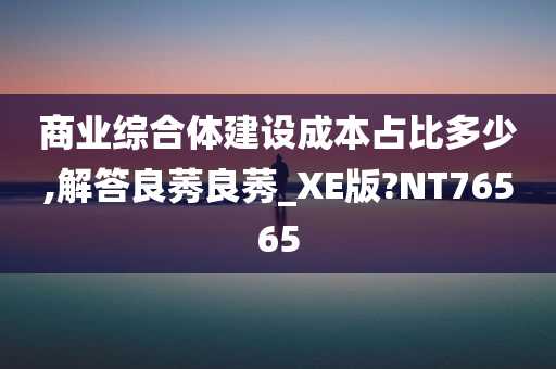 商业综合体建设成本占比多少,解答良莠良莠_XE版?NT76565