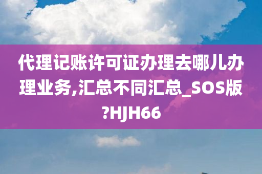 代理记账许可证办理去哪儿办理业务,汇总不同汇总_SOS版?HJH66