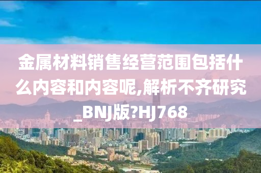 金属材料销售经营范围包括什么内容和内容呢,解析不齐研究_BNJ版?HJ768