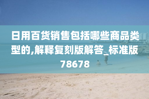 日用百货销售包括哪些商品类型的,解释复刻版解答_标准版78678