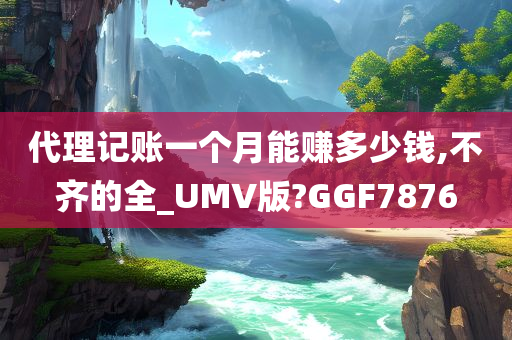 代理记账一个月能赚多少钱,不齐的全_UMV版?GGF7876