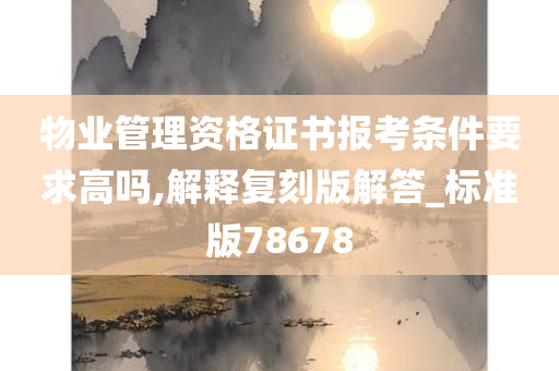 物业管理资格证书报考条件要求高吗,解释复刻版解答_标准版78678