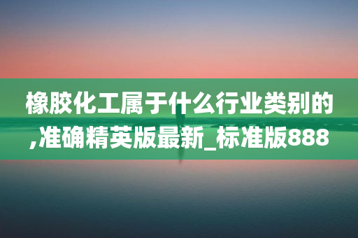 橡胶化工属于什么行业类别的,准确精英版最新_标准版888