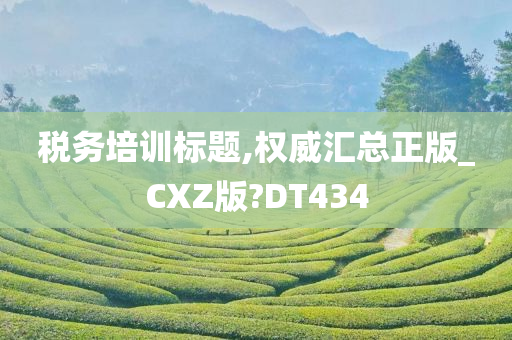 税务培训标题,权威汇总正版_CXZ版?DT434