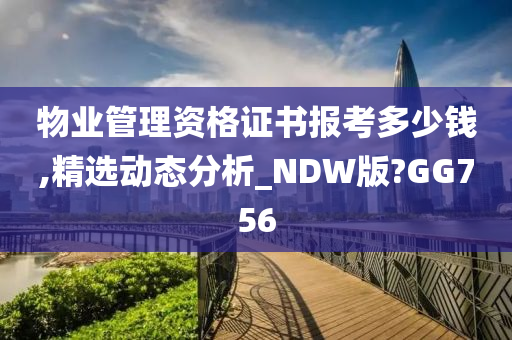 物业管理资格证书报考多少钱,精选动态分析_NDW版?GG756