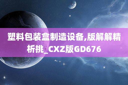 塑料包装盒制造设备,版解解精析挑_CXZ版GD676