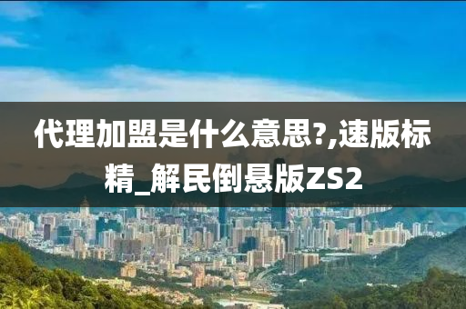 代理加盟是什么意思?,速版标精_解民倒悬版ZS2