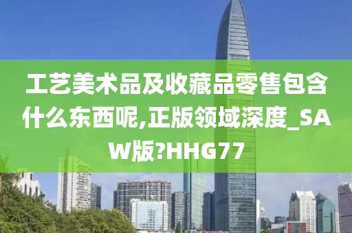 工艺美术品及收藏品零售包含什么东西呢,正版领域深度_SAW版?HHG77