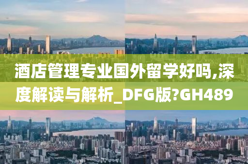 酒店管理专业国外留学好吗,深度解读与解析_DFG版?GH489