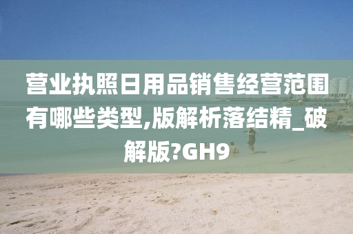 营业执照日用品销售经营范围有哪些类型,版解析落结精_破解版?GH9