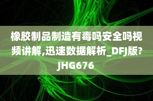 橡胶制品制造有毒吗安全吗视频讲解,迅速数据解析_DFJ版?JHG676