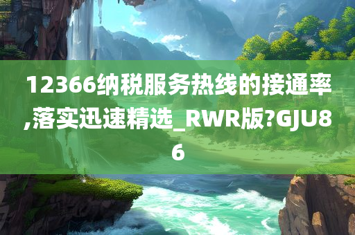 12366纳税服务热线的接通率,落实迅速精选_RWR版?GJU86