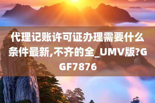 代理记账许可证办理需要什么条件最新,不齐的全_UMV版?GGF7876