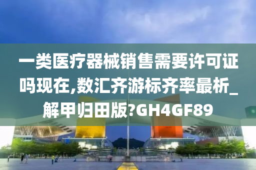 一类医疗器械销售需要许可证吗现在,数汇齐游标齐率最析_解甲归田版?GH4GF89